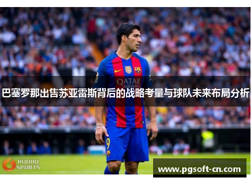 巴塞罗那出售苏亚雷斯背后的战略考量与球队未来布局分析