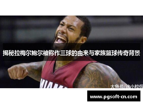 揭秘拉梅尔鲍尔被称作三球的由来与家族篮球传奇背景 揭秘拉梅尔鲍尔被称作三球的由来与家族篮球传奇背景
