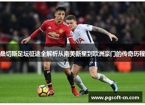 桑切斯足坛征途全解析从南美新星到欧洲豪门的传奇历程 桑切斯足坛征途全解析从南美新星到欧洲豪门的传奇历程